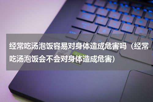 经常吃汤泡饭容易对身体造成危害吗（经常吃汤泡饭会不会对身体造成危害）