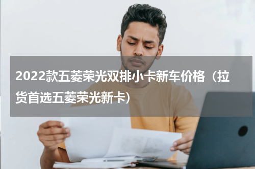 2022款五菱荣光双排小卡新车价格（拉货首选五菱荣光新卡）