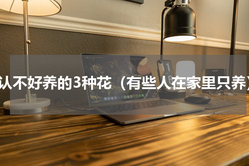 公认不好养的3种花（有些人在家里只养）