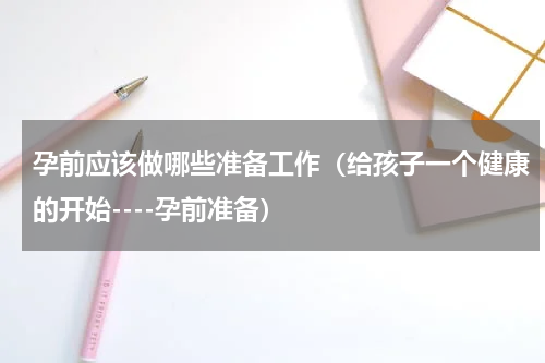 孕前应该做哪些准备工作（给孩子一个健康的开始----孕前准备）