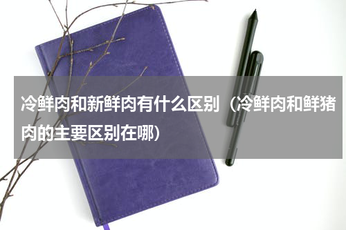 冷鲜肉和新鲜肉有什么区别（冷鲜肉和鲜猪肉的主要区别在哪）