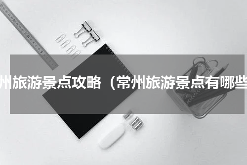 常州旅游景点攻略（常州旅游景点有哪些）