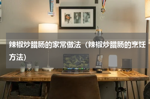 辣椒炒腊肠的家常做法（辣椒炒腊肠的烹饪方法）