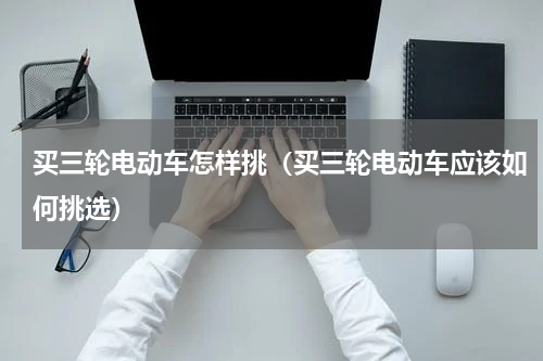 买三轮电动车怎样挑（买三轮电动车应该如何挑选）