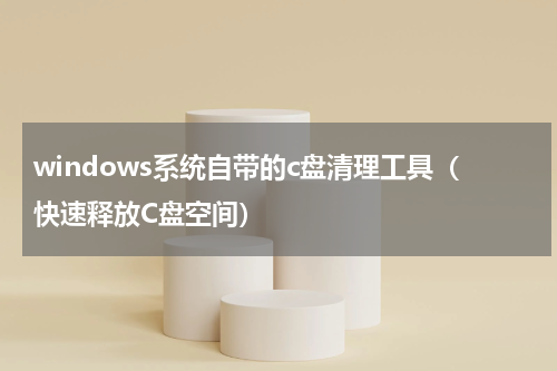 windows系统自带的c盘清理工具（快速释放C盘空间）