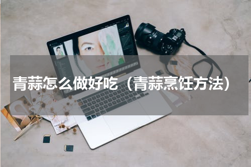 青蒜怎么做好吃（青蒜烹饪方法）