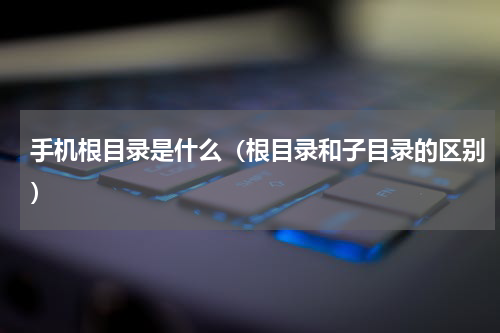 手机根目录是什么（根目录和子目录的区别）