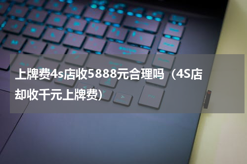 上牌费4s店收5888元合理吗（4S店却收千元上牌费）