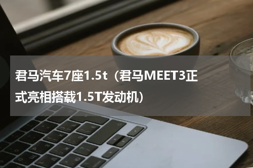 君马汽车7座1.5t（君马MEET3正式亮相搭载1.5T发动机）