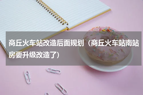 商丘火车站改造后面规划（商丘火车站南站房要升级改造了）