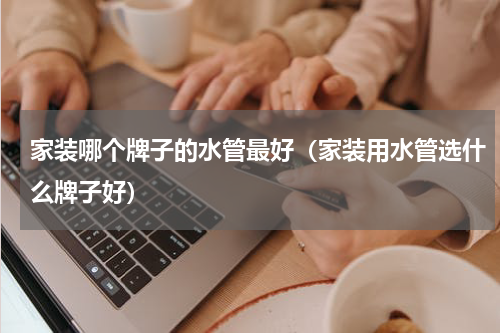 家装哪个牌子的水管最好（家装用水管选什么牌子好）