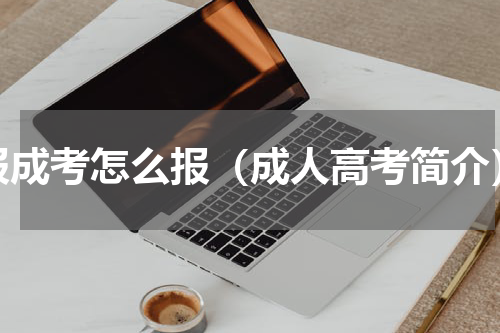 报成考怎么报（成人高考简介）
