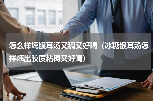怎么样炖银耳汤又稠又好喝（冰糖银耳汤怎样炖出胶质粘稠又好喝）