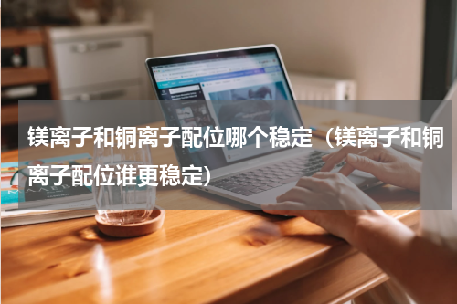 镁离子和铜离子配位哪个稳定（镁离子和铜离子配位谁更稳定）