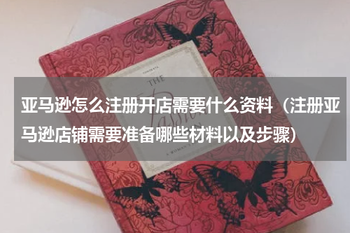 亚马逊怎么注册开店需要什么资料（注册亚马逊店铺需要准备哪些材料以及步骤）