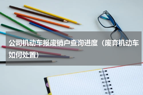公司机动车报废销户查询进度（废弃机动车如何处置）