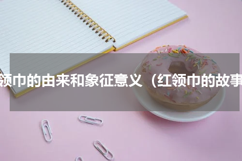红领巾的由来和象征意义（红领巾的故事）
