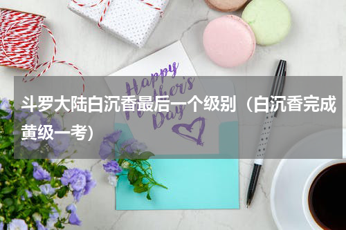 斗罗大陆白沉香最后一个级别（白沉香完成黄级一考）