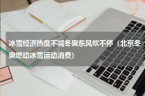 冰雪经济热度不减冬奥东风吹不停（北京冬奥燃动冰雪运动消费）