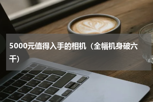 5000元值得入手的相机（全幅机身破六千）