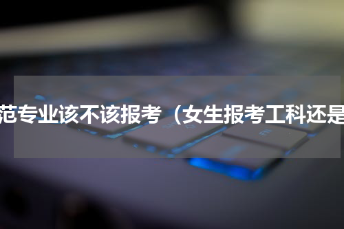 师范专业该不该报考（女生报考工科还是）