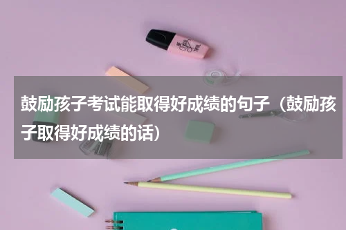 鼓励孩子考试能取得好成绩的句子（鼓励孩子取得好成绩的话）