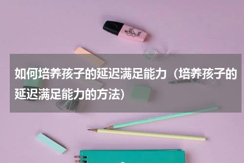 如何培养孩子的延迟满足能力（培养孩子的延迟满足能力的方法）