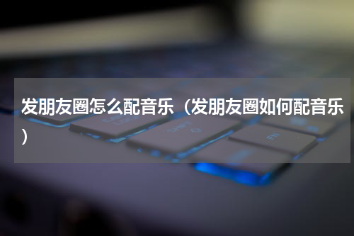 发朋友圈怎么配音乐（发朋友圈如何配音乐）