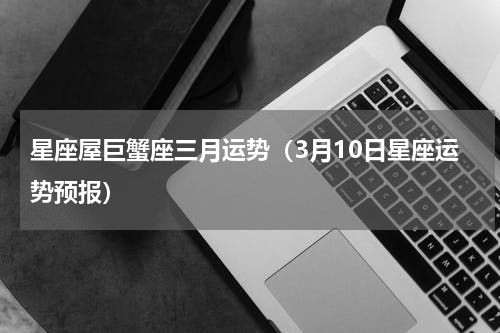 星座屋巨蟹座三月运势（3月10日星座运势预报）