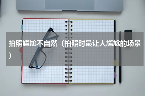 拍照尴尬不自然（拍照时最让人尴尬的场景）