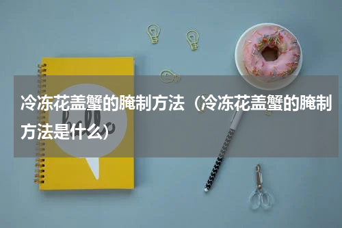 冷冻花盖蟹的腌制方法（冷冻花盖蟹的腌制方法是什么）