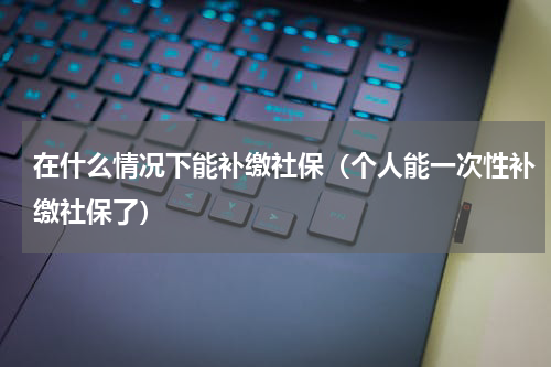 在什么情况下能补缴社保（个人能一次性补缴社保了）