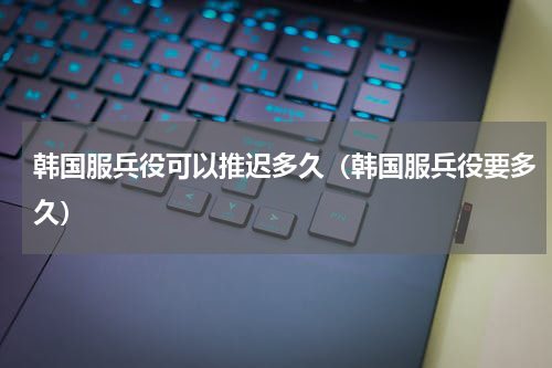 韩国服兵役可以推迟多久（韩国服兵役要多久）