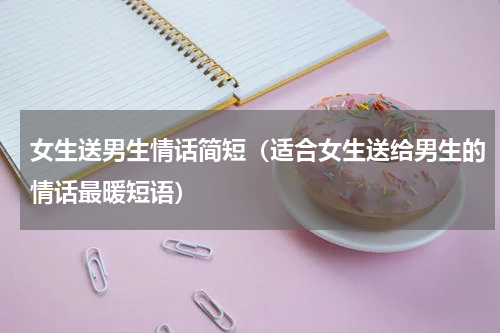 女生送男生情话简短（适合女生送给男生的情话最暖短语）