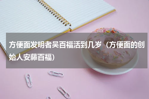 方便面发明者吴百福活到几岁（方便面的创始人安藤百福）