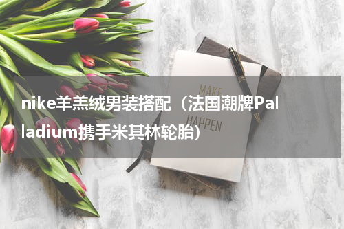 nike羊羔绒男装搭配（法国潮牌Palladium携手米其林轮胎）
