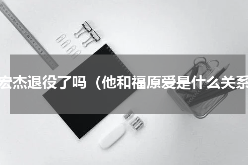 江宏杰退役了吗（他和福原爱是什么关系）