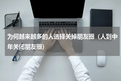 为何越来越多的人选择关掉朋友圈（人到中年关闭朋友圈）