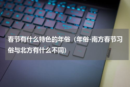春节有什么特色的年俗（年俗-南方春节习俗与北方有什么不同）