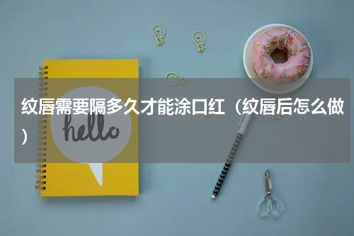 纹唇需要隔多久才能涂口红（纹唇后怎么做）