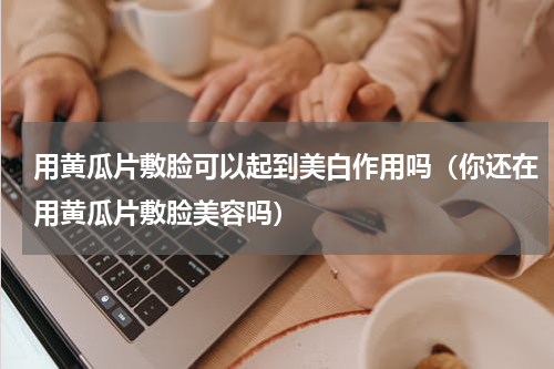 用黄瓜片敷脸可以起到美白作用吗（你还在用黄瓜片敷脸美容吗）
