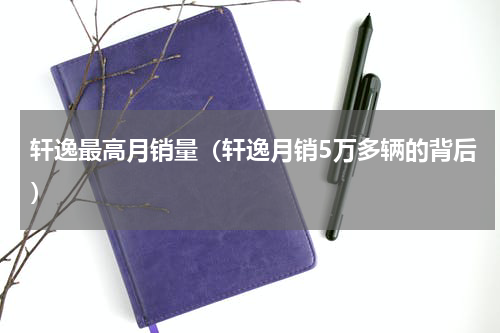 轩逸最高月销量（轩逸月销5万多辆的背后）