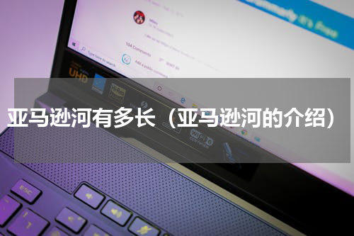 亚马逊河有多长（亚马逊河的介绍）