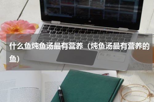 什么鱼炖鱼汤最有营养（炖鱼汤最有营养的鱼）