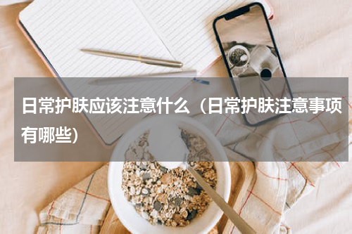 日常护肤应该注意什么（日常护肤注意事项有哪些）