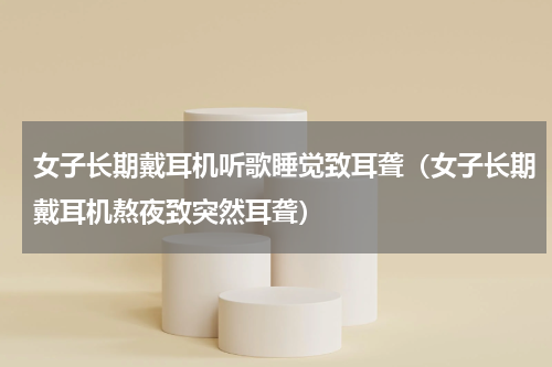 女子长期戴耳机听歌睡觉致耳聋（女子长期戴耳机熬夜致突然耳聋）