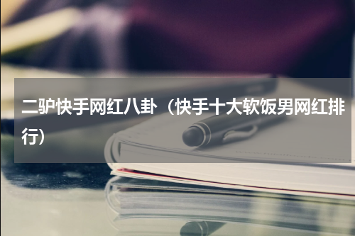 二驴快手网红八卦（快手十大软饭男网红排行）