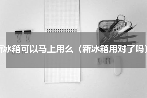 新冰箱可以马上用么（新冰箱用对了吗）