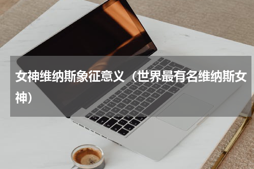 女神维纳斯象征意义（世界最有名维纳斯女神）