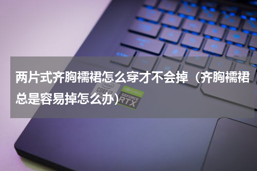 两片式齐胸襦裙怎么穿才不会掉（齐胸襦裙总是容易掉怎么办）